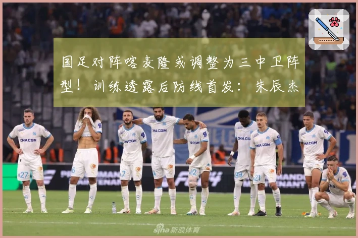 国足对阵喀麦隆或调整为三中卫阵型！训练透露后防线首发：朱辰杰与四位U23新星